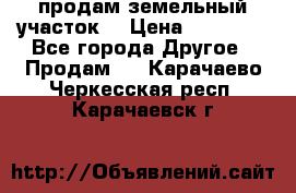 продам земельный участок  › Цена ­ 60 000 - Все города Другое » Продам   . Карачаево-Черкесская респ.,Карачаевск г.